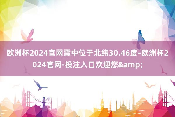 欧洲杯2024官网震中位于北纬30.46度-欧洲杯2024官网-投注入口欢迎您&