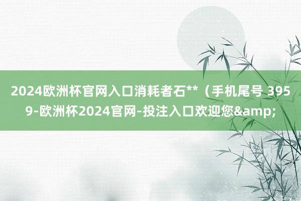 2024欧洲杯官网入口消耗者石**（手机尾号 3959-欧洲杯2024官网-投注入口欢迎您&