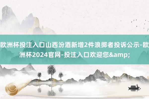 欧洲杯投注入口山西汾酒新增2件浪掷者投诉公示-欧洲杯2024官网-投注入口欢迎您&