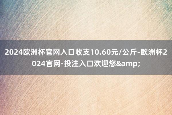 2024欧洲杯官网入口收支10.60元/公斤-欧洲杯2024官网-投注入口欢迎您&