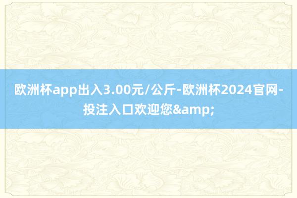 欧洲杯app出入3.00元/公斤-欧洲杯2024官网-投注入口欢迎您&