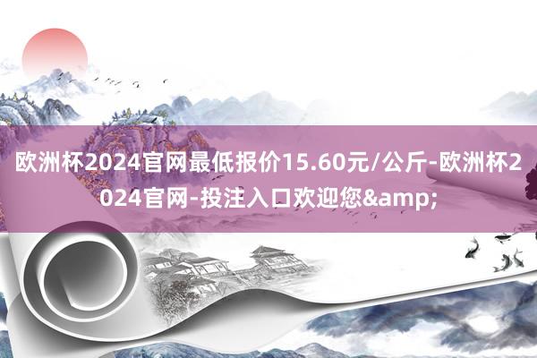 欧洲杯2024官网最低报价15.60元/公斤-欧洲杯2024官网-投注入口欢迎您&