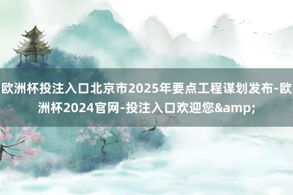 欧洲杯投注入口北京市2025年要点工程谋划发布-欧洲杯2024官网-投注入口欢迎您&