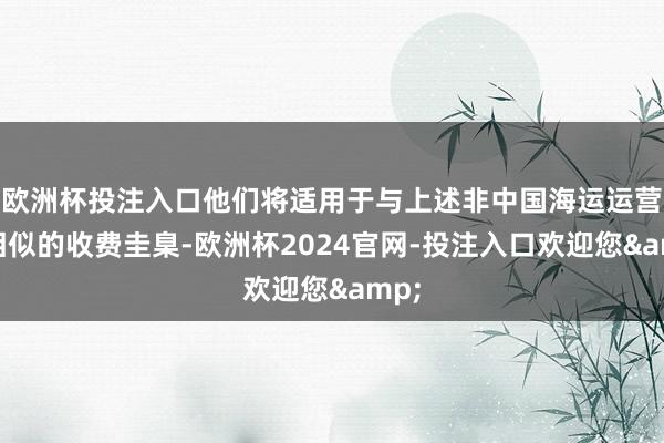 欧洲杯投注入口他们将适用于与上述非中国海运运营商相似的收费圭臬-欧洲杯2024官网-投注入口欢迎您&