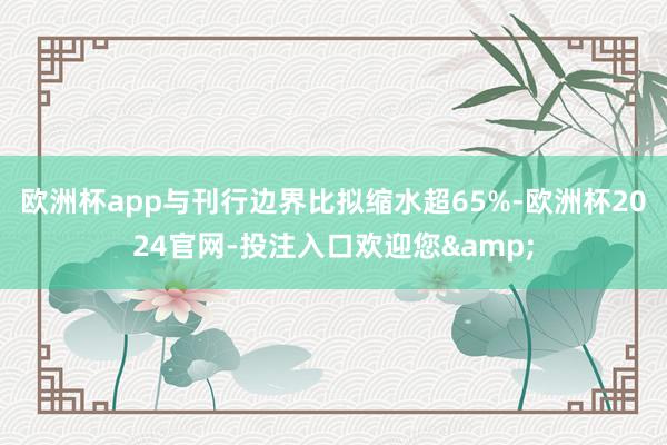 欧洲杯app与刊行边界比拟缩水超65%-欧洲杯2024官网-投注入口欢迎您&