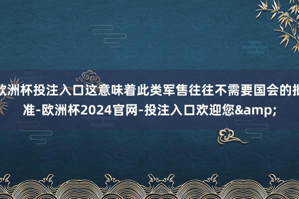 欧洲杯投注入口这意味着此类军售往往不需要国会的批准-欧洲杯2024官网-投注入口欢迎您&