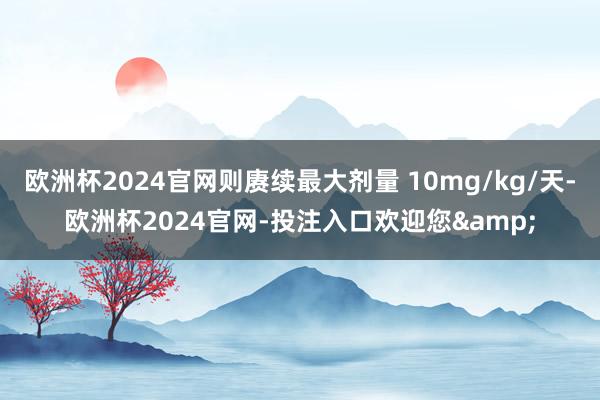 欧洲杯2024官网则赓续最大剂量 10mg/kg/天-欧洲杯2024官网-投注入口欢迎您&