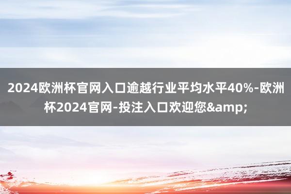 2024欧洲杯官网入口逾越行业平均水平40%-欧洲杯2024官网-投注入口欢迎您&