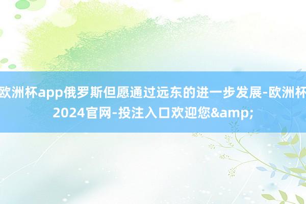 欧洲杯app俄罗斯但愿通过远东的进一步发展-欧洲杯2024官