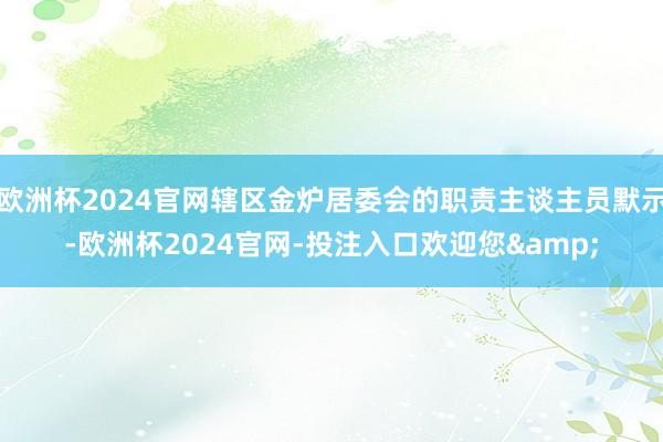 欧洲杯2024官网辖区金炉居委会的职责主谈主员默示-欧洲杯2