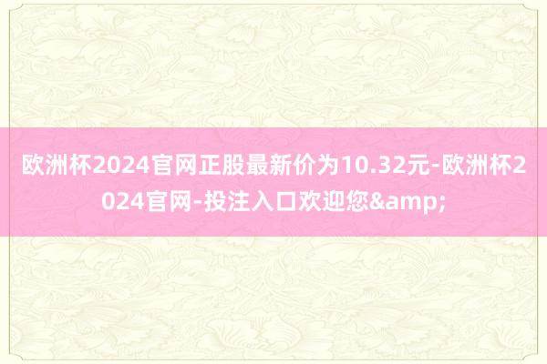 欧洲杯2024官网正股最新价为10.32元-欧洲杯2024官