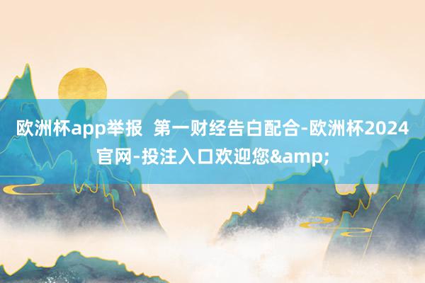 欧洲杯app举报  第一财经告白配合-欧洲杯2024官网-投