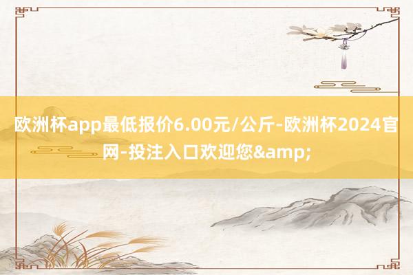 欧洲杯app最低报价6.00元/公斤-欧洲杯2024官网-投注入口欢迎您&