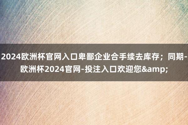 2024欧洲杯官网入口卑鄙企业合手续去库存;同期-欧洲杯2024官网-投注入口欢迎您&