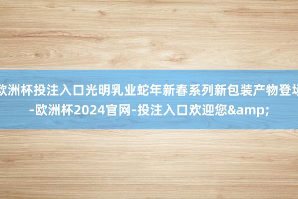 欧洲杯投注入口光明乳业蛇年新春系列新包装产物登场-欧洲杯2024官网-投注入口欢迎您&