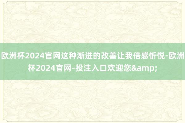 欧洲杯2024官网这种渐进的改善让我倍感忻悦-欧洲杯2024官网-投注入口欢迎您&