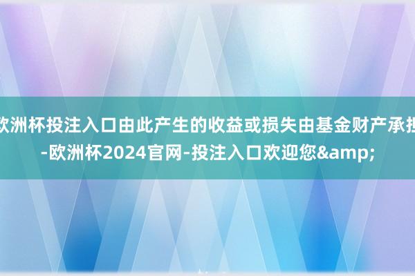 欧洲杯投注入口由此产生的收益或损失由基金财产承担-欧洲杯2024官网-投注入口欢迎您&