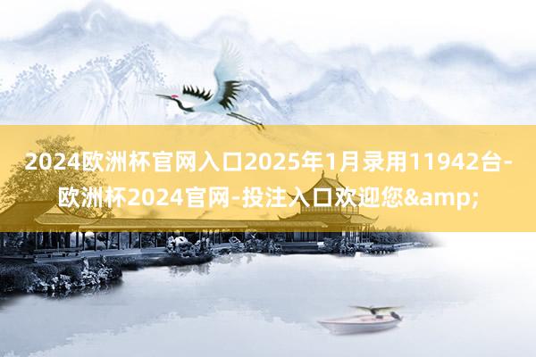 2024欧洲杯官网入口2025年1月录用11942台-欧洲杯2024官网-投注入口欢迎您&