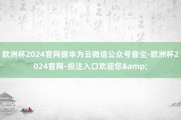 欧洲杯2024官网据华为云微信公众号音尘-欧洲杯2024官网-投注入口欢迎您&
