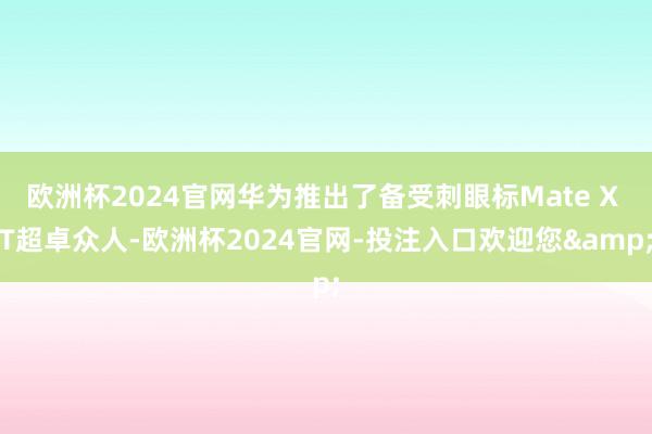 欧洲杯2024官网华为推出了备受刺眼标Mate X T超卓众人-欧洲杯2024官网-投注入口欢迎您&