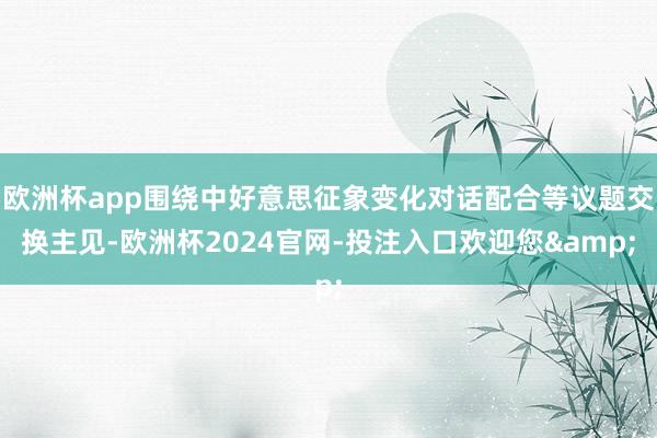 欧洲杯app围绕中好意思征象变化对话配合等议题交换主见-欧洲杯2024官网-投注入口欢迎您&