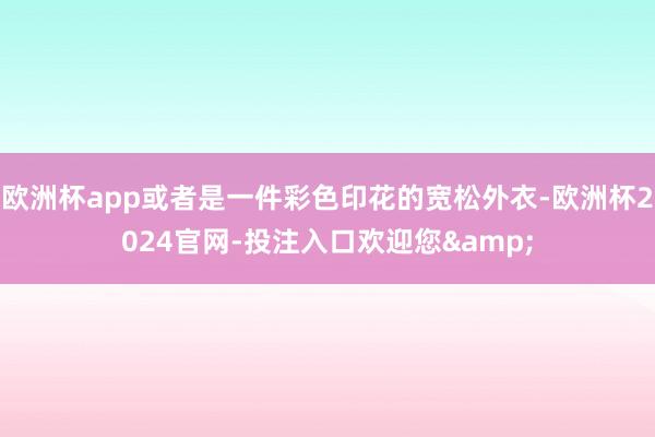欧洲杯app或者是一件彩色印花的宽松外衣-欧洲杯2024官网-投注入口欢迎您&