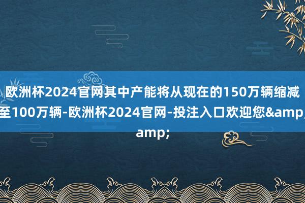 欧洲杯2024官网其中产能将从现在的150万辆缩减至100万辆-欧洲杯2024官网-投注入口欢迎您&