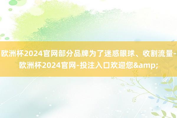 欧洲杯2024官网部分品牌为了迷惑眼球、收割流量-欧洲杯2024官网-投注入口欢迎您&