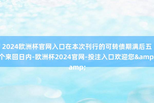 2024欧洲杯官网入口在本次刊行的可转债期满后五个来回日内-欧洲杯2024官网-投注入口欢迎您&