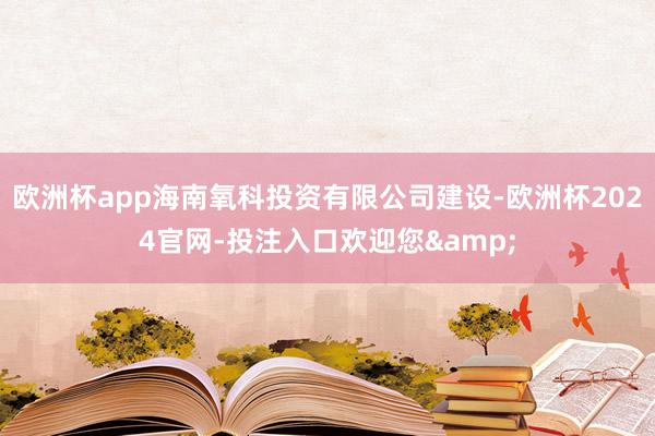 欧洲杯app海南氧科投资有限公司建设-欧洲杯2024官网-投注入口欢迎您&