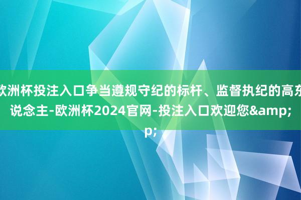 欧洲杯投注入口争当遵规守纪的标杆、监督执纪的高东说念主-欧洲杯2024官网-投注入口欢迎您&