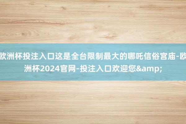 欧洲杯投注入口这是全台限制最大的哪吒信俗宫庙-欧洲杯2024官网-投注入口欢迎您&