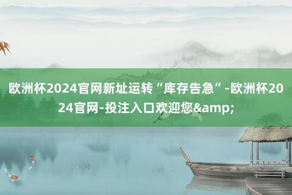 欧洲杯2024官网新址运转“库存告急”-欧洲杯2024官网-投注入口欢迎您&