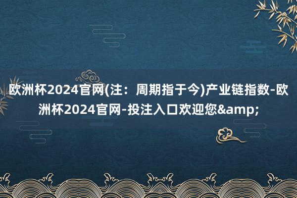 欧洲杯2024官网(注:周期指于今) 产业链指数-欧洲杯2024官网-投注入口欢迎您&