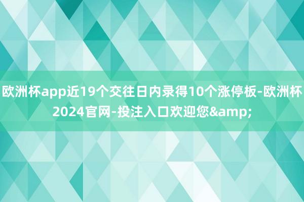 欧洲杯app近19个交往日内录得10个涨停板-欧洲杯2024官网-投注入口欢迎您&