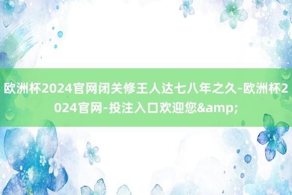 欧洲杯2024官网闭关修王人达七八年之久-欧洲杯2024官网-投注入口欢迎您&