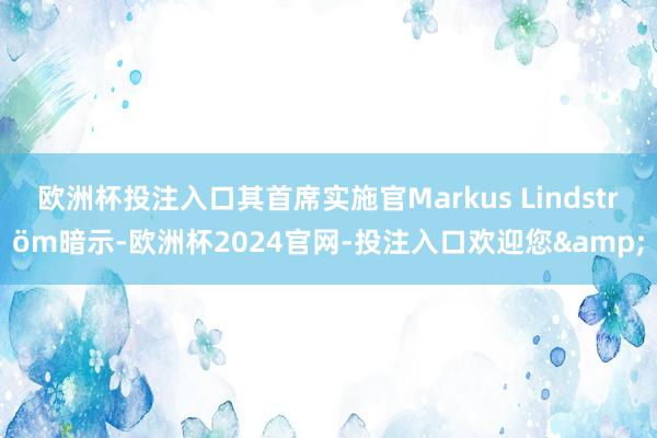 欧洲杯投注入口其首席实施官Markus Lindström暗示-欧洲杯2024官网-投注入口欢迎您&
