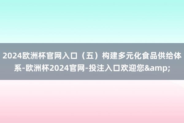 2024欧洲杯官网入口 (五)构建多元化食品供给体系-欧洲杯2024官网-投注入口欢迎您&