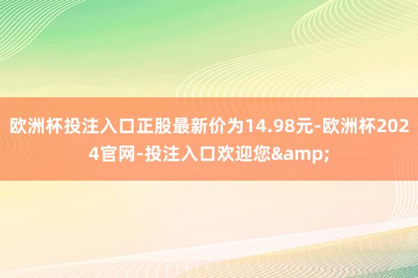 欧洲杯投注入口正股最新价为14.98元-欧洲杯2024官网-投注入口欢迎您&