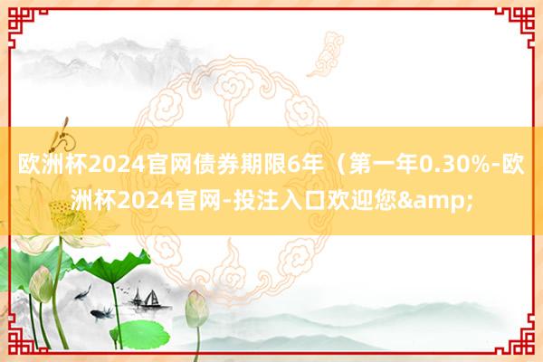 欧洲杯2024官网债券期限6年(第一年0.30%-欧洲杯2024官网-投注入口欢迎您&