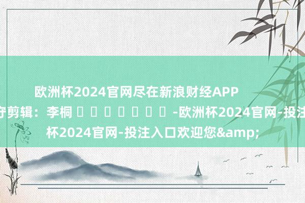 欧洲杯2024官网尽在新浪财经APP 职守剪辑:李桐 -欧洲杯2024官网-投注入口欢迎您&