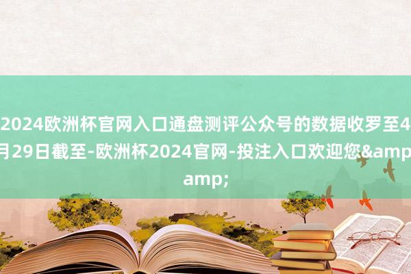 2024欧洲杯官网入口通盘测评公众号的数据收罗至4月29日截至-欧洲杯2024官网-投注入口欢迎您&