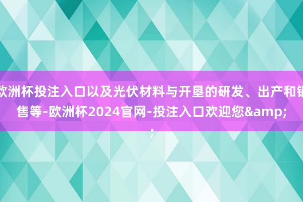 欧洲杯投注入口以及光伏材料与开垦的研发、出产和销售等-欧洲杯2024官网-投注入口欢迎您&