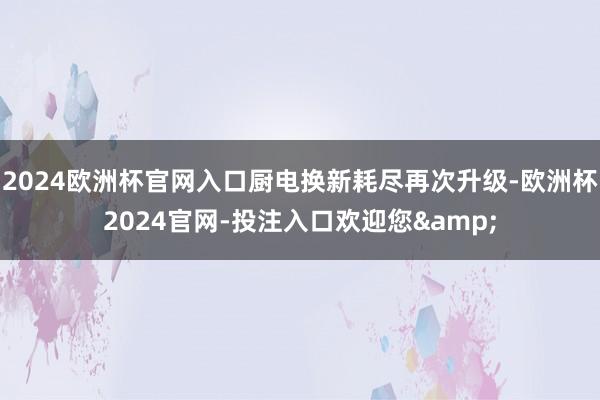 2024欧洲杯官网入口厨电换新耗尽再次升级-欧洲杯2024官网-投注入口欢迎您&