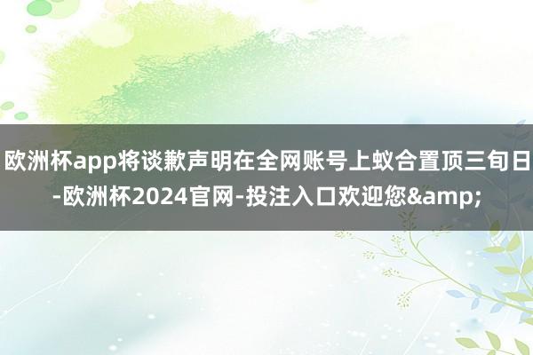 欧洲杯app将谈歉声明在全网账号上蚁合置顶三旬日-欧洲杯2024官网-投注入口欢迎您&