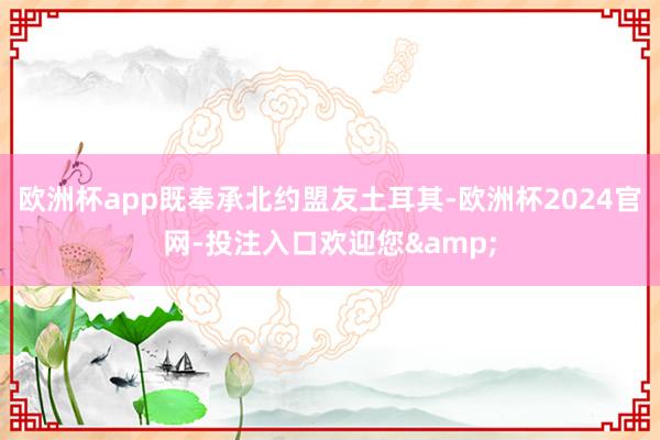 欧洲杯app既奉承北约盟友土耳其-欧洲杯2024官网-投注入口欢迎您&