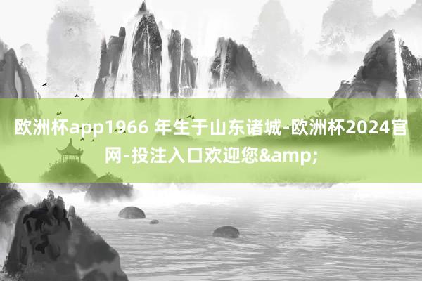 欧洲杯app1966 年生于山东诸城-欧洲杯2024官网-投注入口欢迎您&