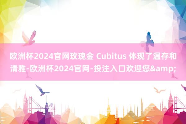欧洲杯2024官网玫瑰金 Cubitus 体现了温存和清雅-欧洲杯2024官网-投注入口欢迎您&