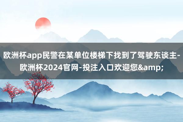欧洲杯app民警在某单位楼梯下找到了驾驶东谈主-欧洲杯2024官网-投注入口欢迎您&