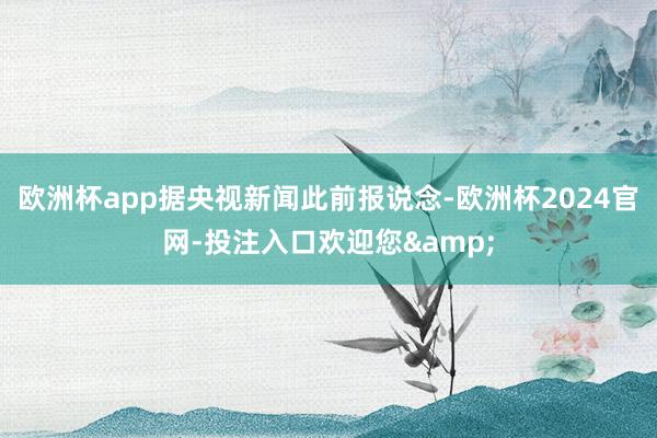 欧洲杯app据央视新闻此前报说念-欧洲杯2024官网-投注入口欢迎您&